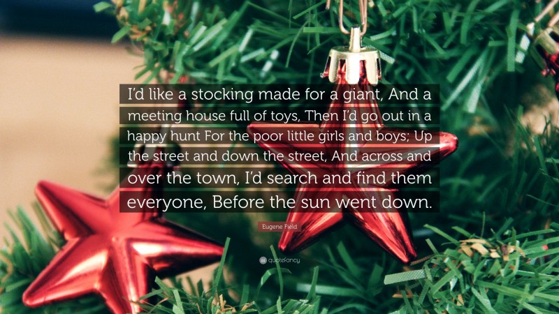 Eugene Field Quote: “I’d like a stocking made for a giant, And a meeting house full of toys, Then I’d go out in a happy hunt For the poor little girls and boys; Up the street and down the street, And across and over the town, I’d search and find them everyone, Before the sun went down.”