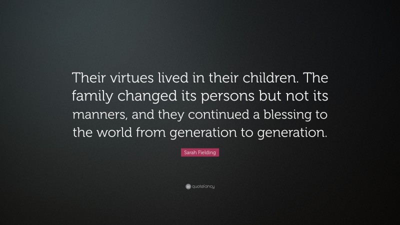 Sarah Fielding Quote: “Their virtues lived in their children. The family changed its persons but not its manners, and they continued a blessing to the world from generation to generation.”