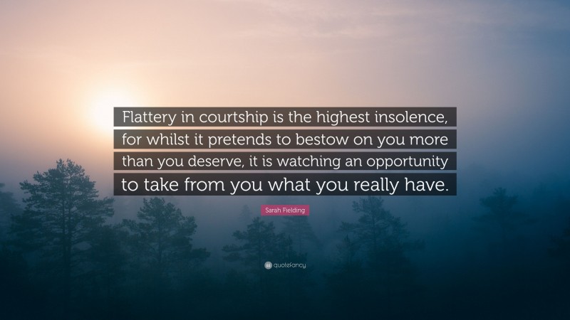 Sarah Fielding Quote: “Flattery in courtship is the highest insolence, for whilst it pretends to bestow on you more than you deserve, it is watching an opportunity to take from you what you really have.”
