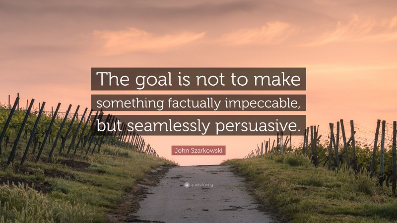 John Szarkowski Quote: “The goal is not to make something factually impeccable, but seamlessly persuasive.”