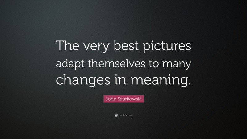 John Szarkowski Quote: “The very best pictures adapt themselves to many changes in meaning.”