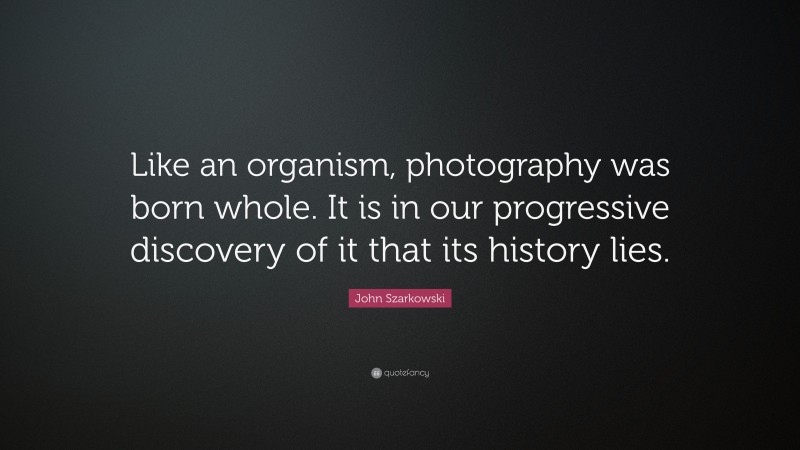 John Szarkowski Quote: “Like an organism, photography was born whole. It is in our progressive discovery of it that its history lies.”
