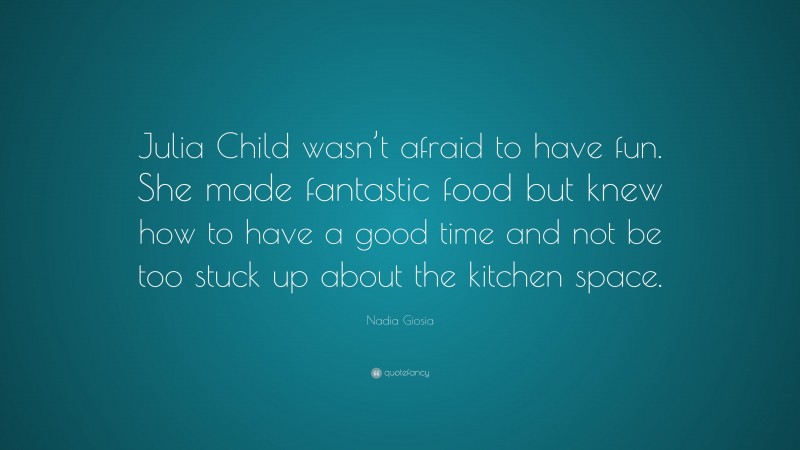 Nadia Giosia Quote: “Julia Child wasn’t afraid to have fun. She made fantastic food but knew how to have a good time and not be too stuck up about the kitchen space.”