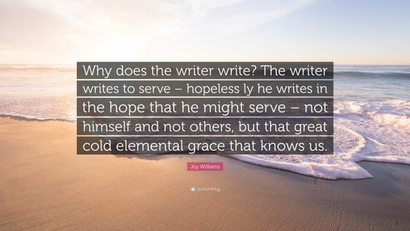 Joy Williams Quote: “Why does the writer write? The writer writes to serve – hopeless ly he writes in the hope that he might serve – not himself and not others, but that great cold elemental grace that knows us.”