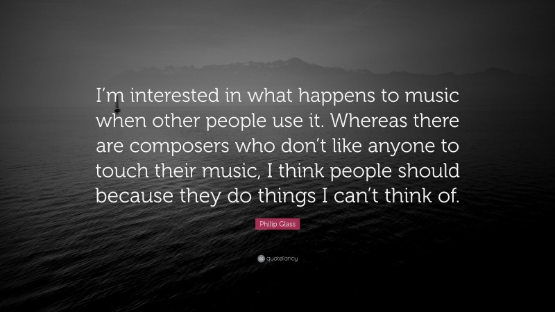 Philip Glass Quote: “I’m interested in what happens to music when other people use it. Whereas there are composers who don’t like anyone to touch their music, I think people should because they do things I can’t think of.”
