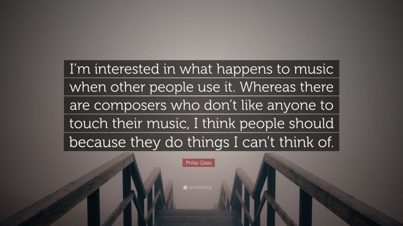 Philip Glass Quote: “I’m interested in what happens to music when other people use it. Whereas there are composers who don’t like anyone to touch their music, I think people should because they do things I can’t think of.”