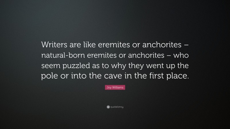 Joy Williams Quote: “Writers are like eremites or anchorites – natural-born eremites or anchorites – who seem puzzled as to why they went up the pole or into the cave in the first place.”