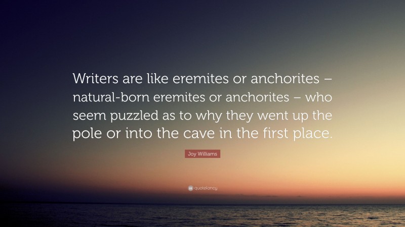 Joy Williams Quote: “Writers are like eremites or anchorites – natural-born eremites or anchorites – who seem puzzled as to why they went up the pole or into the cave in the first place.”