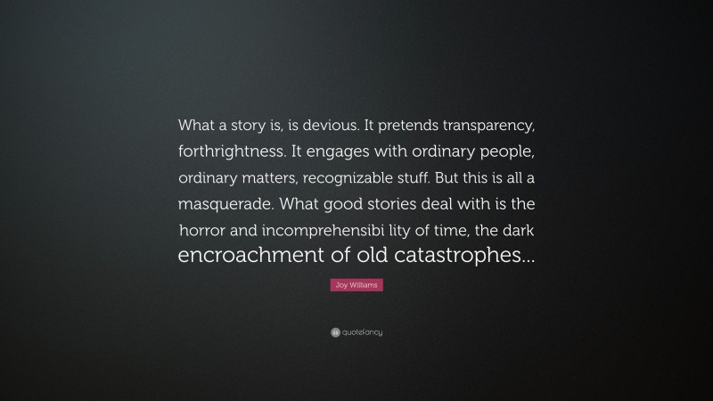 Joy Williams Quote: “What a story is, is devious. It pretends transparency, forthrightness. It engages with ordinary people, ordinary matters, recognizable stuff. But this is all a masquerade. What good stories deal with is the horror and incomprehensibi lity of time, the dark encroachment of old catastrophes...”