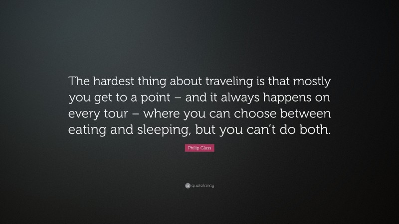 Philip Glass Quote: “The hardest thing about traveling is that mostly you get to a point – and it always happens on every tour – where you can choose between eating and sleeping, but you can’t do both.”