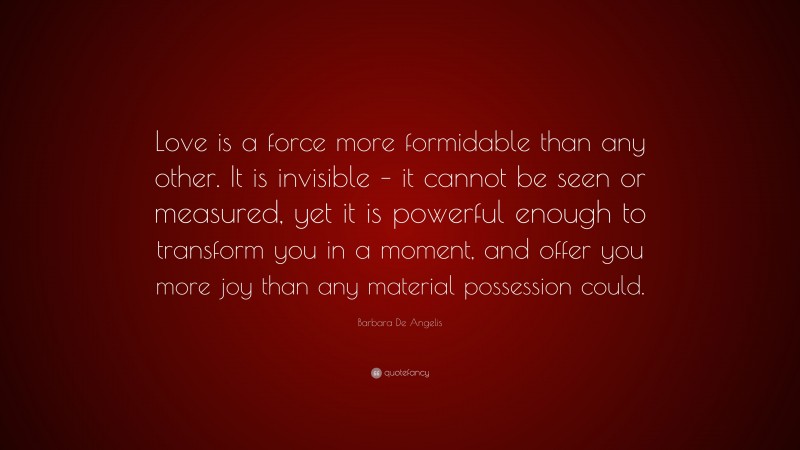 Barbara De Angelis Quote: “Love is a force more formidable than any other. It is invisible – it cannot be seen or measured, yet it is powerful enough to transform you in a moment, and offer you more joy than any material possession could.”