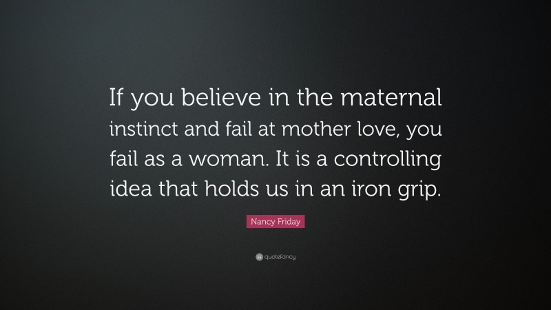 Nancy Friday Quote: “If you believe in the maternal instinct and fail at mother love, you fail as a woman. It is a controlling idea that holds us in an iron grip.”