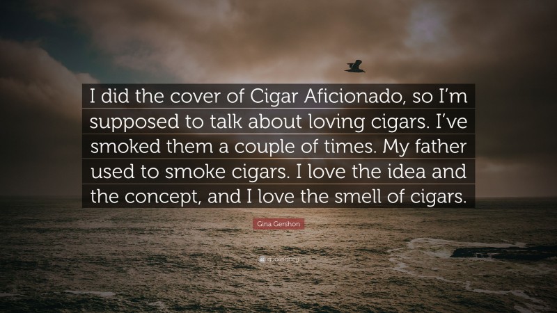 Gina Gershon Quote: “I did the cover of Cigar Aficionado, so I’m supposed to talk about loving cigars. I’ve smoked them a couple of times. My father used to smoke cigars. I love the idea and the concept, and I love the smell of cigars.”