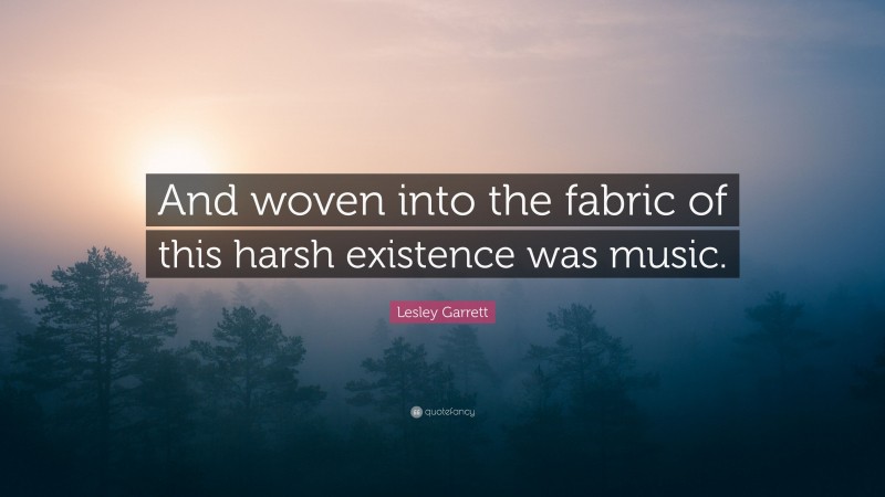 Lesley Garrett Quote: “And woven into the fabric of this harsh existence was music.”
