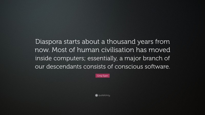 Greg Egan Quote: “Diaspora starts about a thousand years from now. Most of human civilisation has moved inside computers; essentially, a major branch of our descendants consists of conscious software.”
