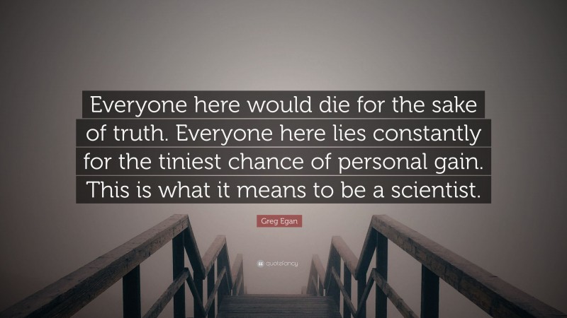 Greg Egan Quote: “Everyone here would die for the sake of truth. Everyone here lies constantly for the tiniest chance of personal gain. This is what it means to be a scientist.”