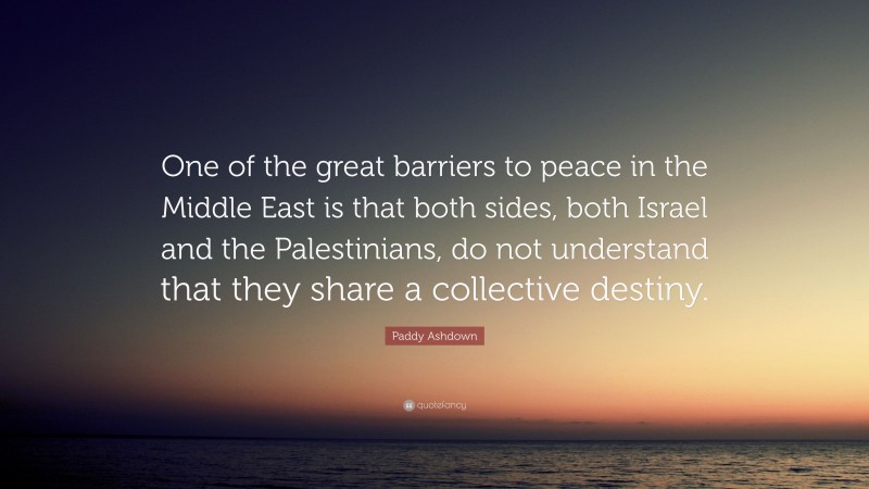 Paddy Ashdown Quote: “One of the great barriers to peace in the Middle East is that both sides, both Israel and the Palestinians, do not understand that they share a collective destiny.”