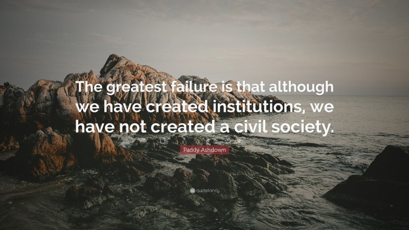 Paddy Ashdown Quote: “The greatest failure is that although we have created institutions, we have not created a civil society.”