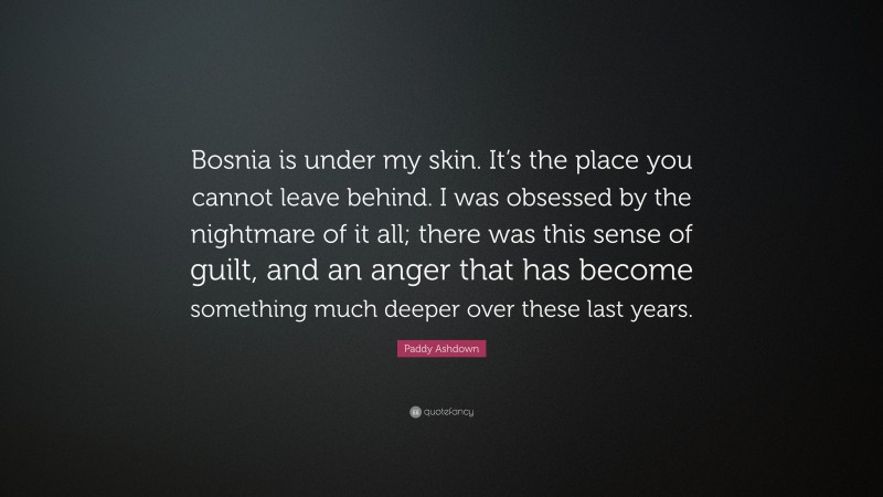 Paddy Ashdown Quote: “Bosnia is under my skin. It’s the place you cannot leave behind. I was obsessed by the nightmare of it all; there was this sense of guilt, and an anger that has become something much deeper over these last years.”