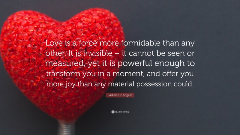 Barbara De Angelis Quote: “Love is a force more formidable than any other. It is invisible – it cannot be seen or measured, yet it is powerful enough to transform you in a moment, and offer you more joy than any material possession could.”