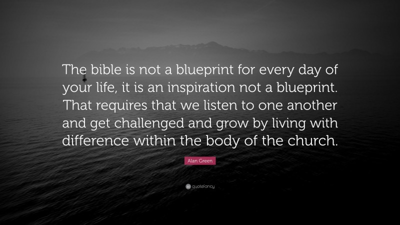 Alan Green Quote: “The bible is not a blueprint for every day of your life, it is an inspiration not a blueprint. That requires that we listen to one another and get challenged and grow by living with difference within the body of the church.”