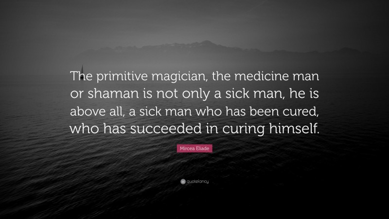 Mircea Eliade Quote: “The primitive magician, the medicine man or shaman is not only a sick man, he is above all, a sick man who has been cured, who has succeeded in curing himself.”