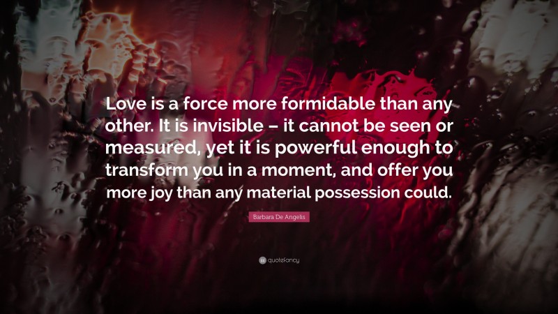 Barbara De Angelis Quote: “Love is a force more formidable than any other. It is invisible – it cannot be seen or measured, yet it is powerful enough to transform you in a moment, and offer you more joy than any material possession could.”