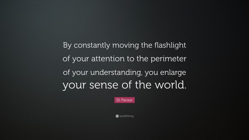 Eli Pariser Quote: “By constantly moving the flashlight of your attention to the perimeter of your understanding, you enlarge your sense of the world.”