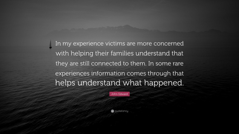 John Edward Quote: “In my experience victims are more concerned with helping their families understand that they are still connected to them. In some rare experiences information comes through that helps understand what happened.”