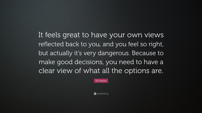 Eli Pariser Quote: “It feels great to have your own views reflected back to you, and you feel so right, but actually it’s very dangerous. Because to make good decisions, you need to have a clear view of what all the options are.”