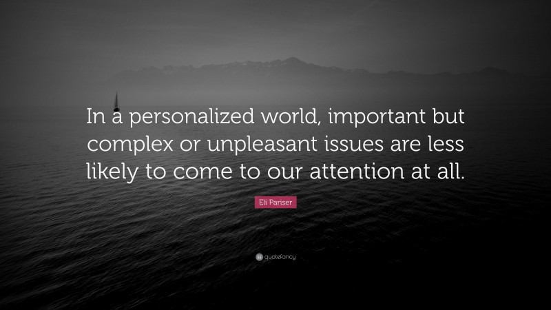Eli Pariser Quote: “In a personalized world, important but complex or unpleasant issues are less likely to come to our attention at all.”