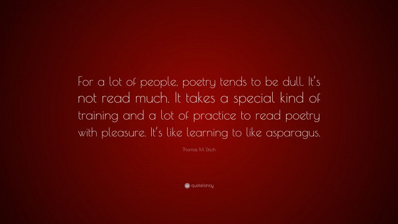 Thomas M. Disch Quote: “For a lot of people, poetry tends to be dull. It’s not read much. It takes a special kind of training and a lot of practice to read poetry with pleasure. It’s like learning to like asparagus.”