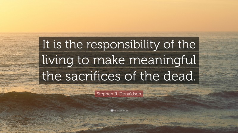 Stephen R. Donaldson Quote: “It is the responsibility of the living to make meaningful the sacrifices of the dead.”