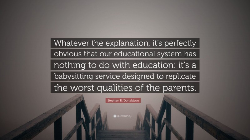 Stephen R. Donaldson Quote: “Whatever the explanation, it’s perfectly obvious that our educational system has nothing to do with education: it’s a babysitting service designed to replicate the worst qualities of the parents.”