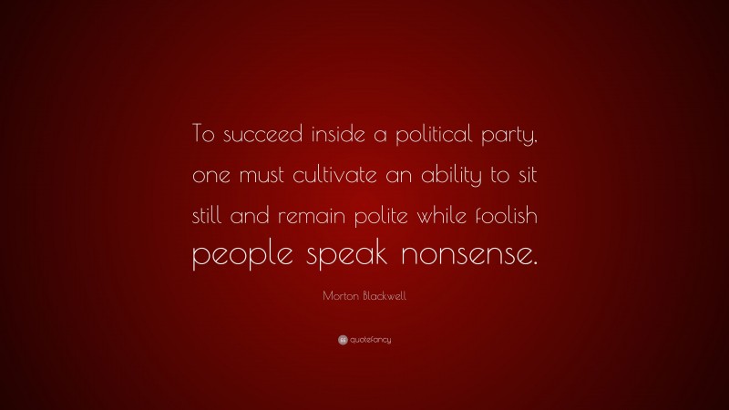 Morton Blackwell Quote: “To succeed inside a political party, one must cultivate an ability to sit still and remain polite while foolish people speak nonsense.”