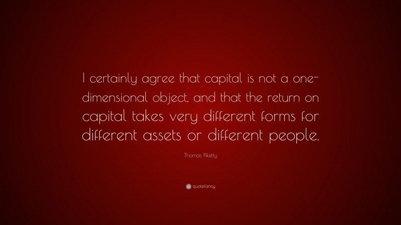 Thomas Piketty Quote: “I certainly agree that capital is not a one-dimensional object, and that the return on capital takes very different forms for different assets or different people.”