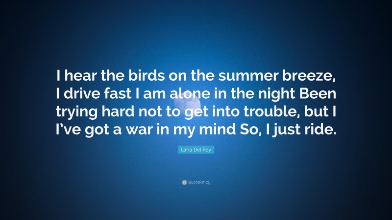 Lana Del Rey Quote: “I hear the birds on the summer breeze, I drive fast I am alone in the night Been trying hard not to get into trouble, but I I’ve got a war in my mind So, I just ride.”
