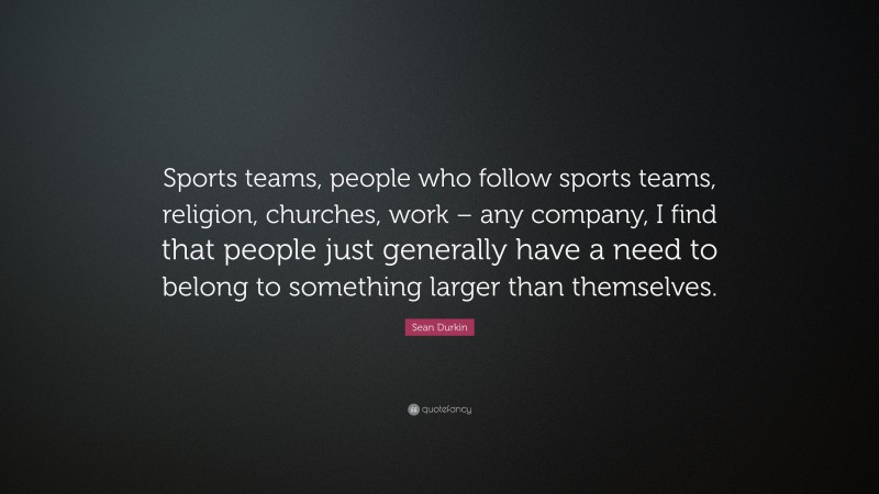 Sean Durkin Quote: “Sports teams, people who follow sports teams, religion, churches, work – any company, I find that people just generally have a need to belong to something larger than themselves.”