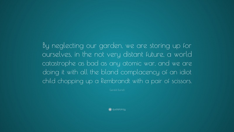 Gerald Durrell Quote: “By neglecting our garden, we are storing up for ourselves, in the not very distant future, a world catastrophe as bad as any atomic war, and we are doing it with all the bland complacency of an idiot child chopping up a Rembrandt with a pair of scissors.”