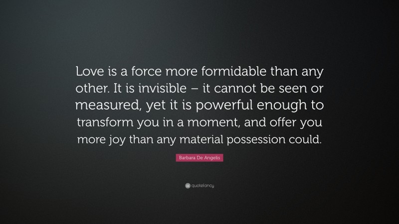 Barbara De Angelis Quote: “Love is a force more formidable than any other. It is invisible – it cannot be seen or measured, yet it is powerful enough to transform you in a moment, and offer you more joy than any material possession could.”