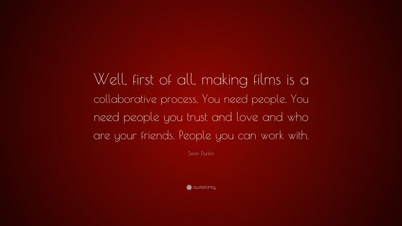 Sean Durkin Quote: “Well, first of all, making films is a collaborative process. You need people. You need people you trust and love and who are your friends. People you can work with.”