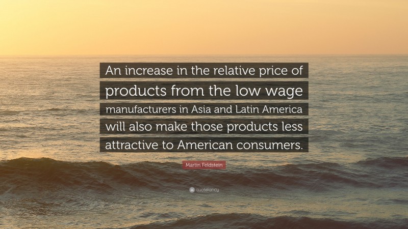 Martin Feldstein Quote: “An increase in the relative price of products from the low wage manufacturers in Asia and Latin America will also make those products less attractive to American consumers.”