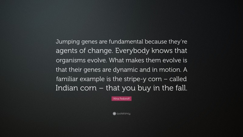 Nina Fedoroff Quote: “Jumping genes are fundamental because they’re agents of change. Everybody knows that organisms evolve. What makes them evolve is that their genes are dynamic and in motion. A familiar example is the stripe-y corn – called Indian corn – that you buy in the fall.”