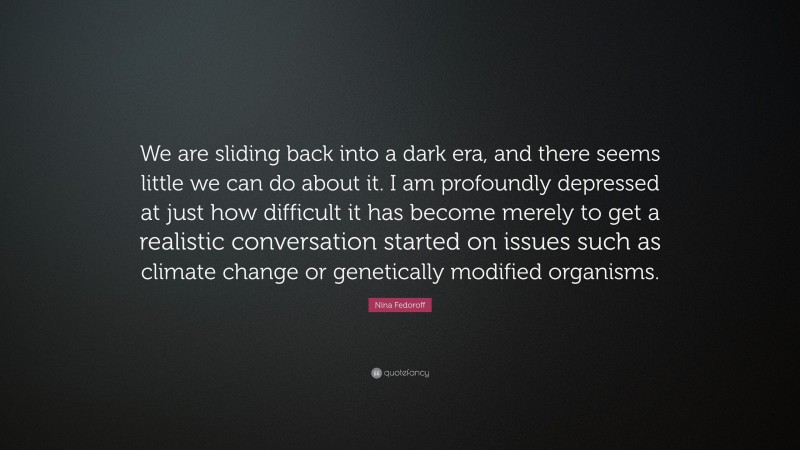 Nina Fedoroff Quote: “We are sliding back into a dark era, and there seems little we can do about it. I am profoundly depressed at just how difficult it has become merely to get a realistic conversation started on issues such as climate change or genetically modified organisms.”