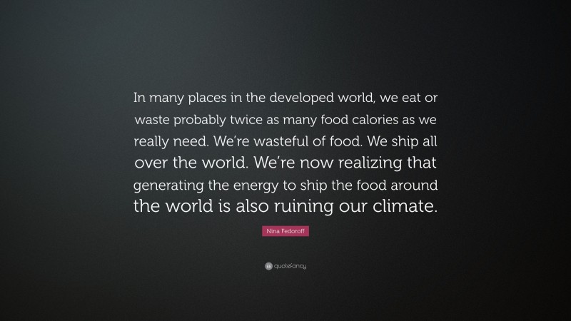 Nina Fedoroff Quote: “In many places in the developed world, we eat or waste probably twice as many food calories as we really need. We’re wasteful of food. We ship all over the world. We’re now realizing that generating the energy to ship the food around the world is also ruining our climate.”