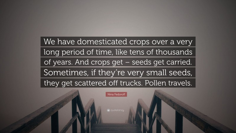 Nina Fedoroff Quote: “We have domesticated crops over a very long period of time, like tens of thousands of years. And crops get – seeds get carried. Sometimes, if they’re very small seeds, they get scattered off trucks. Pollen travels.”