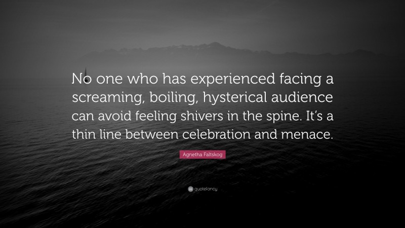 Agnetha Faltskog Quote: “No one who has experienced facing a screaming, boiling, hysterical audience can avoid feeling shivers in the spine. It’s a thin line between celebration and menace.”