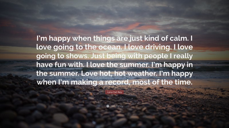 Lana Del Rey Quote: “I’m happy when things are just kind of calm. I love going to the ocean. I love driving. I love going to shows. Just being with people I really have fun with. I love the summer. I’m happy in the summer. Love hot, hot weather. I’m happy when I’m making a record, most of the time.”