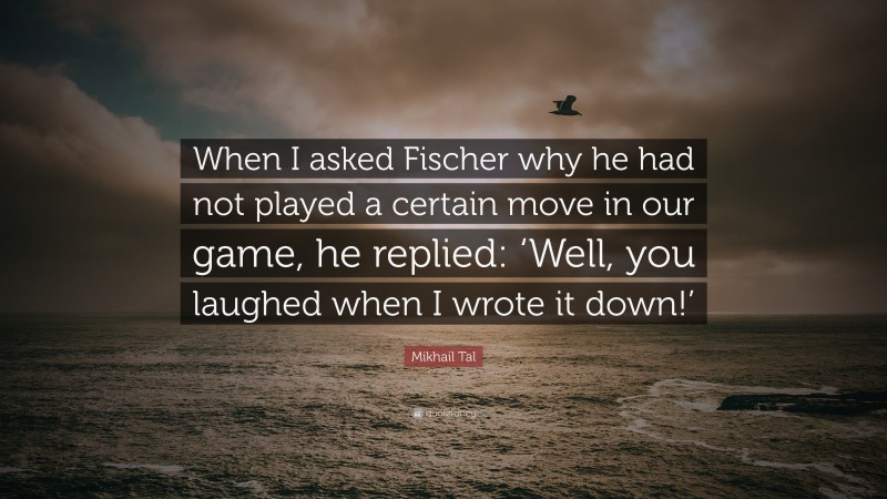 Mikhail Tal Quote: “When I asked Fischer why he had not played a certain move in our game, he replied: ‘Well, you laughed when I wrote it down!’”