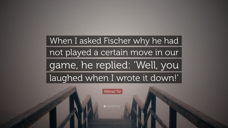 Mikhail Tal Quote: “When I asked Fischer why he had not played a certain move in our game, he replied: ‘Well, you laughed when I wrote it down!’”